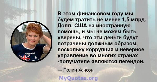 В этом финансовом году мы будем тратить не менее 1,5 млрд. Долл. США на иностранную помощь, и мы не можем быть уверены, что эти деньги будут потрачены должным образом, поскольку коррупция и неверное управление во многих 