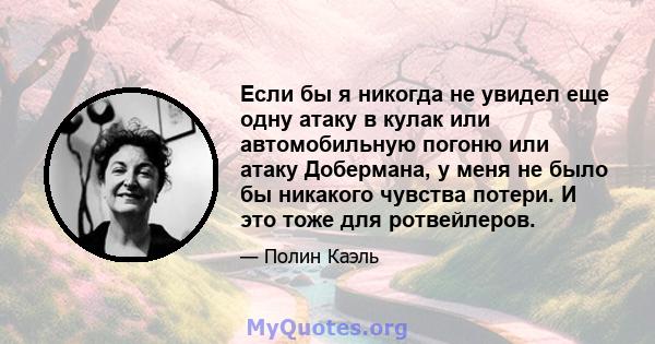 Если бы я никогда не увидел еще одну атаку в кулак или автомобильную погоню или атаку Добермана, у меня не было бы никакого чувства потери. И это тоже для ротвейлеров.