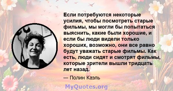 Если потребуются некоторые усилия, чтобы посмотреть старые фильмы, мы могли бы попытаться выяснить, какие были хорошие, и если бы люди видели только хороших, возможно, они все равно будут уважать старые фильмы. Как