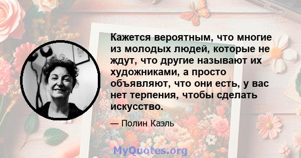 Кажется вероятным, что многие из молодых людей, которые не ждут, что другие называют их художниками, а просто объявляют, что они есть, у вас нет терпения, чтобы сделать искусство.