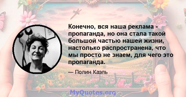 Конечно, вся наша реклама - пропаганда, но она стала такой большой частью нашей жизни, настолько распространена, что мы просто не знаем, для чего это пропаганда.