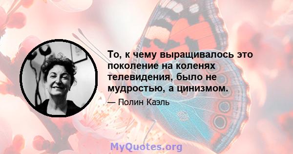 То, к чему выращивалось это поколение на коленях телевидения, было не мудростью, а цинизмом.