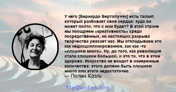 У него [Бернардо Бертолуччи] есть талант, который разбивает свое сердце: куда он может пойти, что с ним будет? В этой стране мы поощряем «креативность» среди посредственных, но настоящих разрыва творчества ужасает нас.