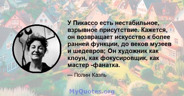 У Пикассо есть нестабильное, взрывное присутствие. Кажется, он возвращает искусство к более ранней функции, до веков музеев и шедевров; Он художник как клоун, как фокусировщик, как мастер -фанатка.