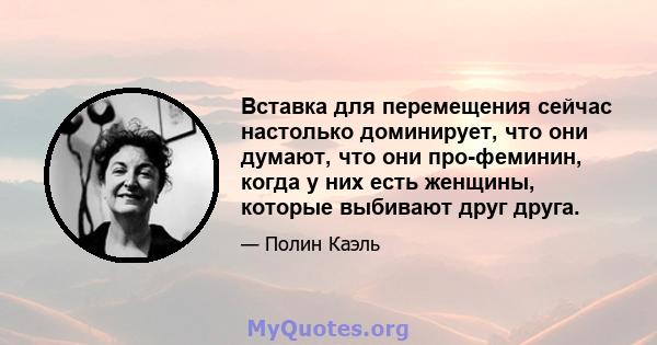 Вставка для перемещения сейчас настолько доминирует, что они думают, что они про-феминин, когда у них есть женщины, которые выбивают друг друга.