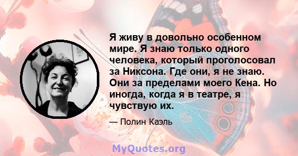 Я живу в довольно особенном мире. Я знаю только одного человека, который проголосовал за Никсона. Где они, я не знаю. Они за пределами моего Кена. Но иногда, когда я в театре, я чувствую их.