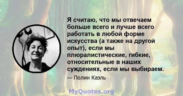 Я считаю, что мы отвечаем больше всего и лучше всего работать в любой форме искусства (а также на другой опыт), если мы плюралистические, гибкие, относительные в наших суждениях, если мы выбираем.