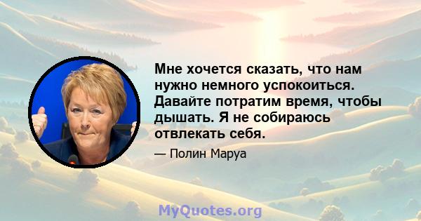 Мне хочется сказать, что нам нужно немного успокоиться. Давайте потратим время, чтобы дышать. Я не собираюсь отвлекать себя.