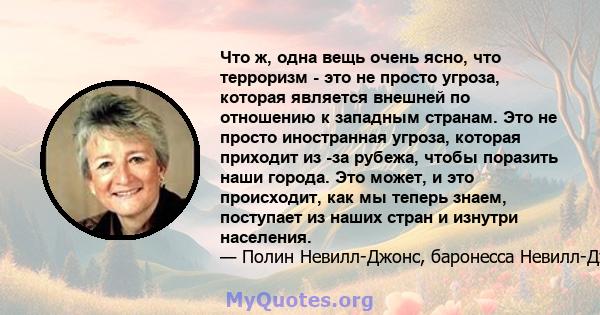 Что ж, одна вещь очень ясно, что терроризм - это не просто угроза, которая является внешней по отношению к западным странам. Это не просто иностранная угроза, которая приходит из -за рубежа, чтобы поразить наши города.