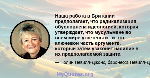 Наша работа в Британии предполагает, что радикализация обусловлена ​​идеологией, которая утверждает, что мусульмане во всем мире угнетены и - и это ключевой часть аргумента, который затем узаконит насилие в их