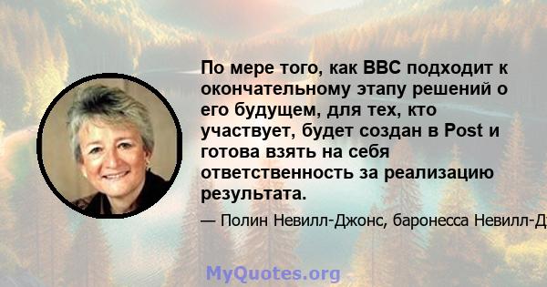 По мере того, как BBC подходит к окончательному этапу решений о его будущем, для тех, кто участвует, будет создан в Post и готова взять на себя ответственность за реализацию результата.