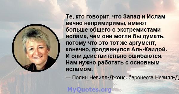 Те, кто говорит, что Запад и Ислам вечно непримиримы, имеют больше общего с экстремистами ислама, чем они могли бы думать, потому что это тот же аргумент, конечно, продвинулся Аль-Каидой. И они действительно ошибаются.