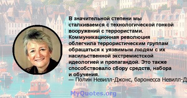 В значительной степени мы сталкиваемся с технологической гонкой вооружений с террористами. Коммуникационная революция облегчила террористическим группам обращаться к уязвимым людям с их насильственной экстремистской