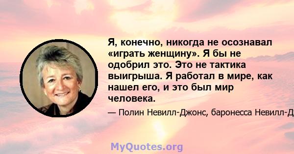 Я, конечно, никогда не осознавал «играть женщину». Я бы не одобрил это. Это не тактика выигрыша. Я работал в мире, как нашел его, и это был мир человека.