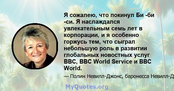 Я сожалею, что покинул Би -би -си. Я наслаждался увлекательным семь лет в корпорации, и я особенно горжусь тем, что сыграл небольшую роль в развитии глобальных новостных услуг BBC, BBC World Service и BBC World.