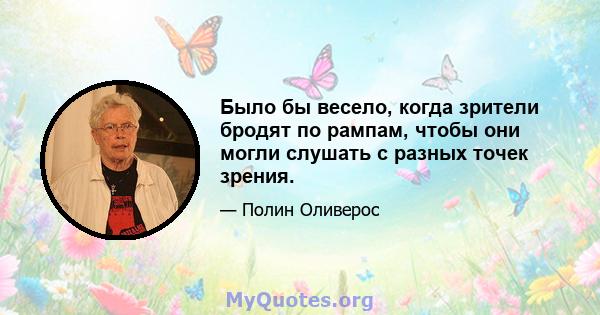 Было бы весело, когда зрители бродят по рампам, чтобы они могли слушать с разных точек зрения.