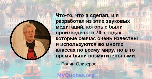 Что-то, что я сделал, и я разработал из этих звуковых медитаций, которые были произведены в 70-х годах, которые сейчас очень известны и используются во многих классах по всему миру, но в то время были возмутительными.