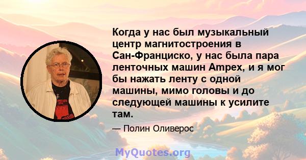 Когда у нас был музыкальный центр магнитостроения в Сан-Франциско, у нас была пара ленточных машин Ampex, и я мог бы нажать ленту с одной машины, мимо головы и до следующей машины к усилите там.