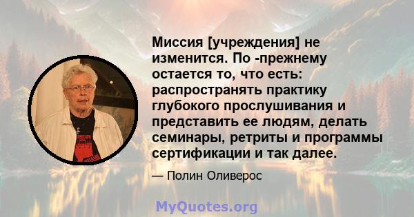 Миссия [учреждения] не изменится. По -прежнему остается то, что есть: распространять практику глубокого прослушивания и представить ее людям, делать семинары, ретриты и программы сертификации и так далее.