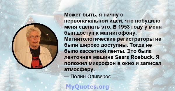 Может быть, я начну с первоначальной идеи, что побудило меня сделать это. В 1953 году у меня был доступ к магнитофону. Магнитологические регистраторы не были широко доступны. Тогда не было кассетной ленты. Это была