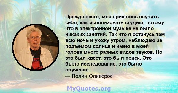 Прежде всего, мне пришлось научить себя, как использовать студию, потому что в электронной музыке не было никаких занятий. Так что я останусь там всю ночь и ухожу утром, наблюдаю за подъемом солнца и имею в моей голове