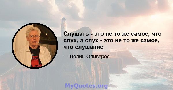 Слушать - это не то же самое, что слух, а слух - это не то же самое, что слушание