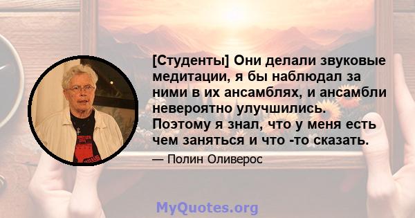 [Студенты] Они делали звуковые медитации, я бы наблюдал за ними в их ансамблях, и ансамбли невероятно улучшились. Поэтому я знал, что у меня есть чем заняться и что -то сказать.