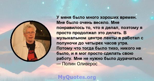 У меня было много хороших времен. Мне было очень весело. Мне понравилось то, что я делал, поэтому я просто продолжал это делать. В музыкальном центре ленты я работал с полуночи до четырех часов утра. Потому что тогда