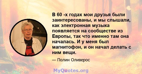 В 60 -х годах мои друзья были заинтересованы, и мы слышали, как электронная музыка появляется на сообществе из Европы, так что именно там она началась. И у меня был магнитофон, и он начал делать с ним вещи.