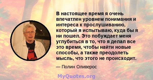 В настоящее время я очень впечатлен уровнем понимания и интереса к прослушиванию, который я испытываю, куда бы я ни пошел. Это побуждает меня углубиться в то, что я делал все это время, чтобы найти новые способы, а