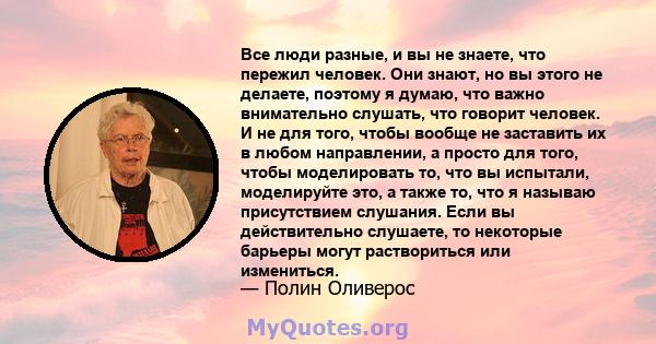 Все люди разные, и вы не знаете, что пережил человек. Они знают, но вы этого не делаете, поэтому я думаю, что важно внимательно слушать, что говорит человек. И не для того, чтобы вообще не заставить их в любом