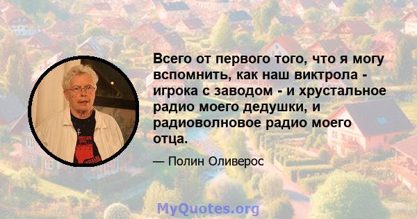 Всего от первого того, что я могу вспомнить, как наш виктрола - игрока с заводом - и хрустальное радио моего дедушки, и радиоволновое радио моего отца.