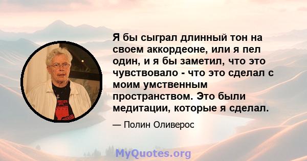 Я бы сыграл длинный тон на своем аккордеоне, или я пел один, и я бы заметил, что это чувствовало - что это сделал с моим умственным пространством. Это были медитации, которые я сделал.