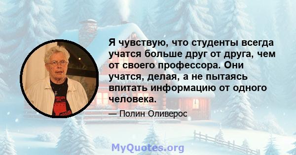 Я чувствую, что студенты всегда учатся больше друг от друга, чем от своего профессора. Они учатся, делая, а не пытаясь впитать информацию от одного человека.