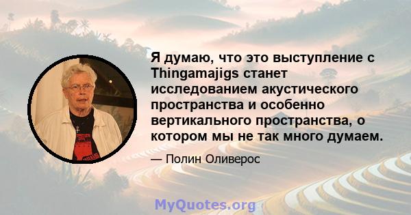 Я думаю, что это выступление с Thingamajigs станет исследованием акустического пространства и особенно вертикального пространства, о котором мы не так много думаем.