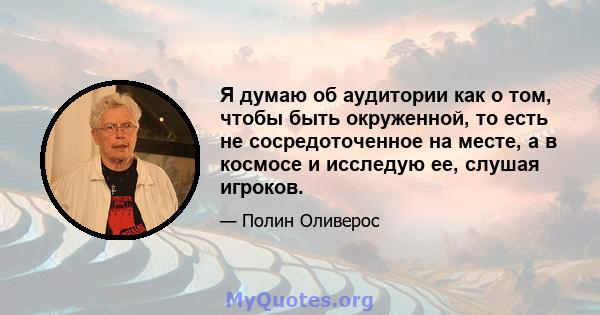 Я думаю об аудитории как о том, чтобы быть окруженной, то есть не сосредоточенное на месте, а в космосе и исследую ее, слушая игроков.