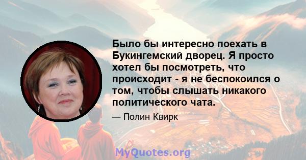 Было бы интересно поехать в Букингемский дворец. Я просто хотел бы посмотреть, что происходит - я не беспокоился о том, чтобы слышать никакого политического чата.