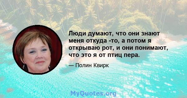 Люди думают, что они знают меня откуда -то, а потом я открываю рот, и они понимают, что это я от птиц пера.