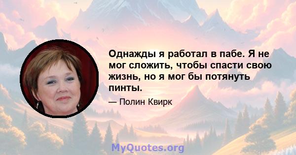 Однажды я работал в пабе. Я не мог сложить, чтобы спасти свою жизнь, но я мог бы потянуть пинты.