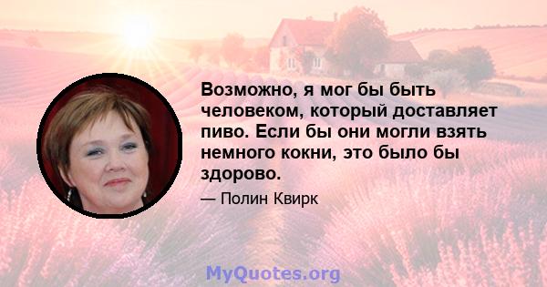 Возможно, я мог бы быть человеком, который доставляет пиво. Если бы они могли взять немного кокни, это было бы здорово.