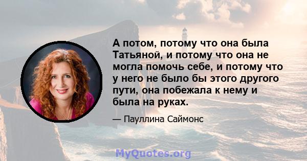 А потом, потому что она была Татьяной, и потому что она не могла помочь себе, и потому что у него не было бы этого другого пути, она побежала к нему и была на руках.