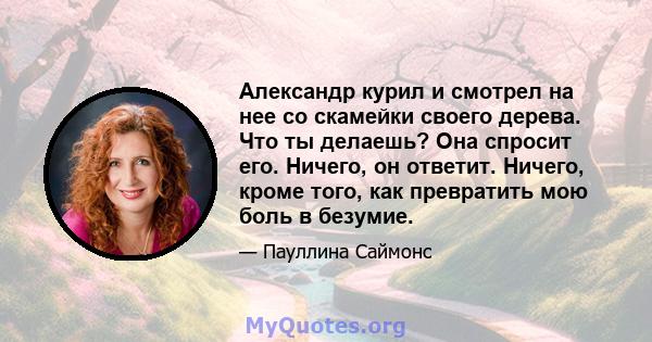 Александр курил и смотрел на нее со скамейки своего дерева. Что ты делаешь? Она спросит его. Ничего, он ответит. Ничего, кроме того, как превратить мою боль в безумие.