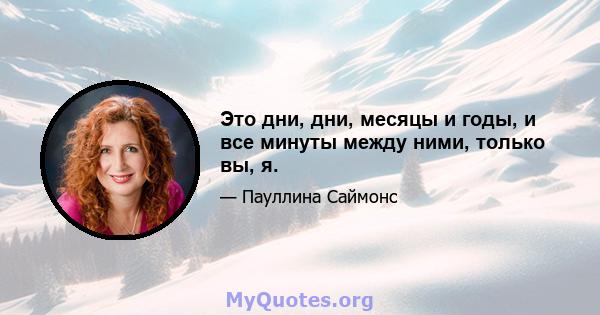 Это дни, дни, месяцы и годы, и все минуты между ними, только вы, я.