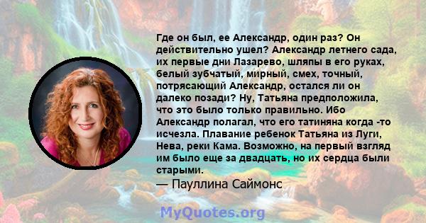 Где он был, ее Александр, один раз? Он действительно ушел? Александр летнего сада, их первые дни Лазарево, шляпы в его руках, белый зубчатый, мирный, смех, точный, потрясающий Александр, остался ли он далеко позади? Ну, 