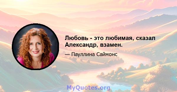 Любовь - это любимая, сказал Александр, взамен.