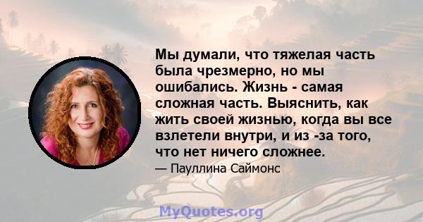 Мы думали, что тяжелая часть была чрезмерно, но мы ошибались. Жизнь - самая сложная часть. Выяснить, как жить своей жизнью, когда вы все взлетели внутри, и из -за того, что нет ничего сложнее.