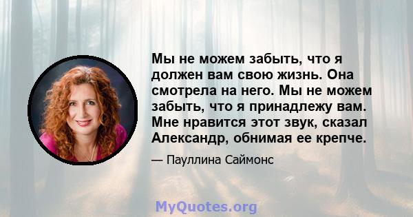 Мы не можем забыть, что я должен вам свою жизнь. Она смотрела на него. Мы не можем забыть, что я принадлежу вам. Мне нравится этот звук, сказал Александр, обнимая ее крепче.