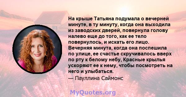 На крыше Татьяна подумала о вечерней минуте, в ту минуту, когда она выходила из заводских дверей, повернула голову налево еще до того, как ее тело повернулось, и искать его лицо. Вечерняя минута, когда она поспешила по