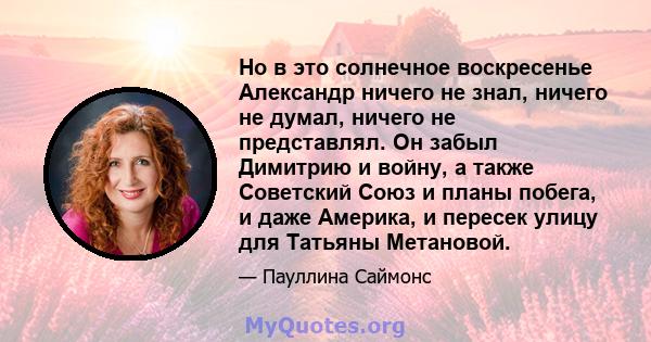 Но в это солнечное воскресенье Александр ничего не знал, ничего не думал, ничего не представлял. Он забыл Димитрию и войну, а также Советский Союз и планы побега, и даже Америка, и пересек улицу для Татьяны Метановой.