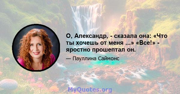 О, Александр, - сказала она: «Что ты хочешь от меня ...» «Все!» - яростно прошептал он.